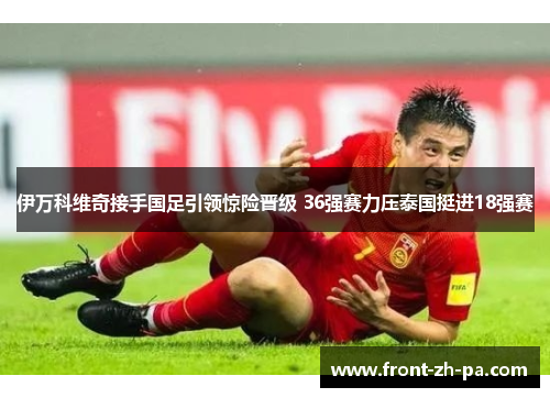 伊万科维奇接手国足引领惊险晋级 36强赛力压泰国挺进18强赛 伊万科维奇接手国足引领惊险晋级 36强赛力压泰国挺进18强赛