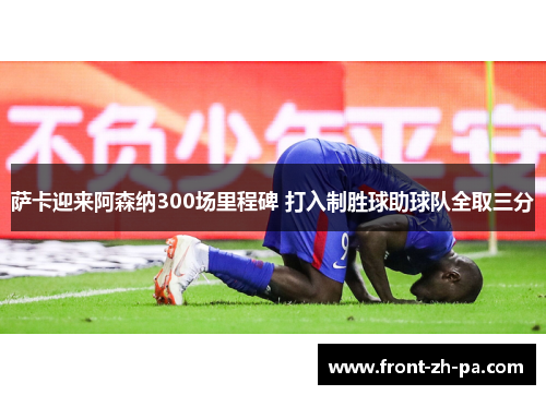 萨卡迎来阿森纳300场里程碑 打入制胜球助球队全取三分 萨卡迎来阿森纳300场里程碑 打入制胜球助球队全取三分