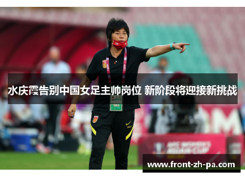 水庆霞告别中国女足主帅岗位 新阶段将迎接新挑战 水庆霞告别中国女足主帅岗位 新阶段将迎接新挑战