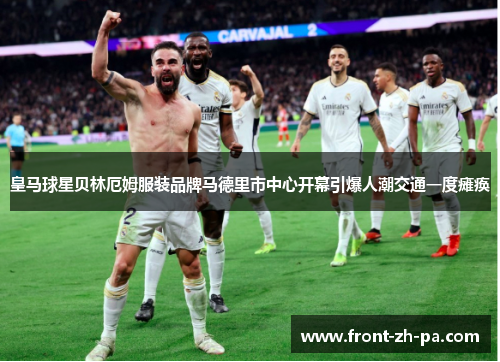 皇马球星贝林厄姆服装品牌马德里市中心开幕引爆人潮交通一度瘫痪 皇马球星贝林厄姆服装品牌马德里市中心开幕引爆人潮交通一度瘫痪